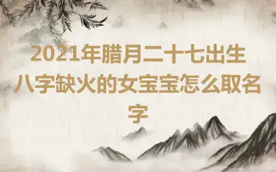 2021年腊月二十七出生八字缺火的女宝宝怎么取名字