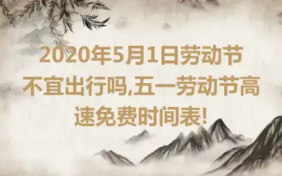 2020年5月1日劳动节不宜出行吗,五一劳动节高速免费时间表!