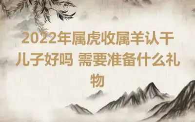 2022年属虎收属羊认干儿子好吗 需要准备什么礼物