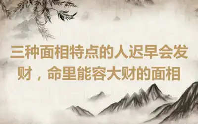 三种面相特点的人迟早会发财，命里能容大财的面相