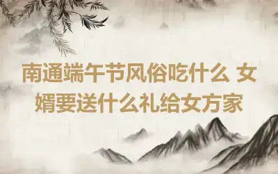 南通端午节风俗吃什么 女婿要送什么礼给女方家