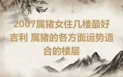 2007属猪女住几楼最好吉利 属猪的各方面运势适合的楼层