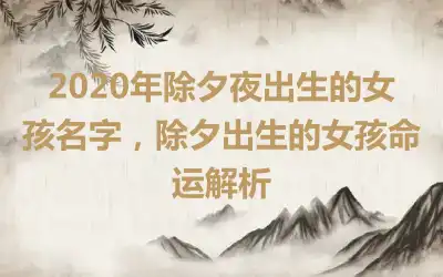 2020年除夕夜出生的女孩名字,除夕出生的女孩命运解析