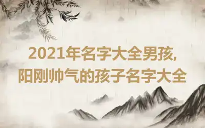 2021年名字大全男孩,阳刚帅气的孩子名字大全