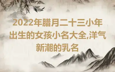 2022年腊月二十三小年出生的女孩小名大全,洋气新潮的乳名