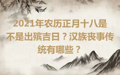 2021年农历正月十八是不是出殡吉日？汉族丧事传统有哪些？