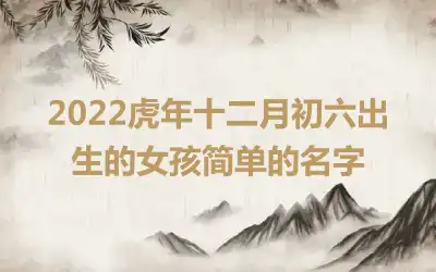 2022虎年十二月初六出生的女孩简单的名字