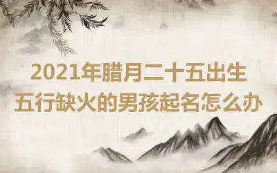 2021年腊月二十五出生五行缺火的男孩起名怎么办