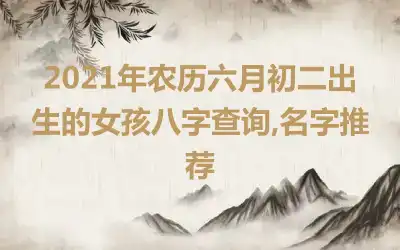 2021年农历六月初二出生的女孩八字查询,名字推荐
