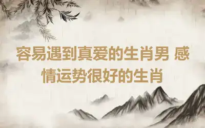 容易遇到真爱的生肖男 感情运势很好的生肖