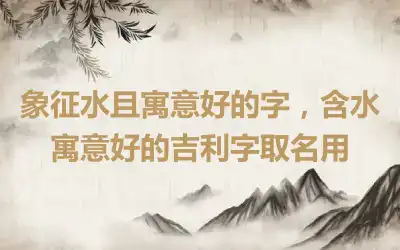 象征水且寓意好的字，含水寓意好的吉利字取名用