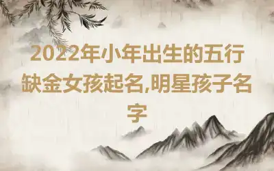 2022年小年出生的五行缺金女孩起名,明星孩子名字