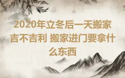 2020年立冬后一天搬家吉不吉利 搬家进门要拿什么东西