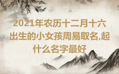 2021年农历十二月十六出生的小女孩周易取名,起什么名字最好