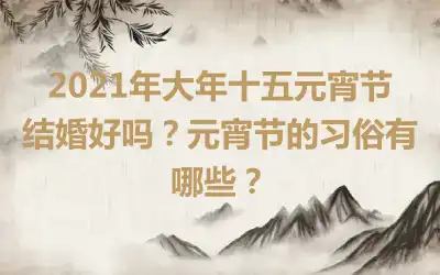 2021年大年十五元宵节结婚好吗？元宵节的习俗有哪些？