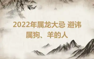 2022年属龙大忌 避讳属狗、羊的人