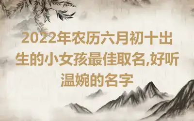 2022年农历六月初十出生的小女孩最佳取名,好听温婉的名字