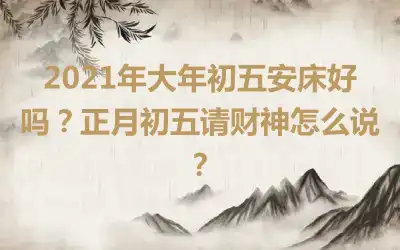 2021年大年初五安床好吗？正月初五请财神怎么说？