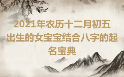 2021年农历十二月初五出生的女宝宝结合八字的起名宝典