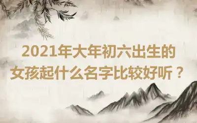 2021年大年初六出生的女孩起什么名字比较好听？
