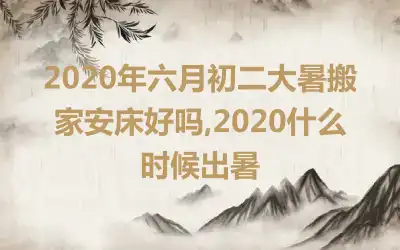 2020年六月初二大暑搬家安床好吗,2020什么时候出暑