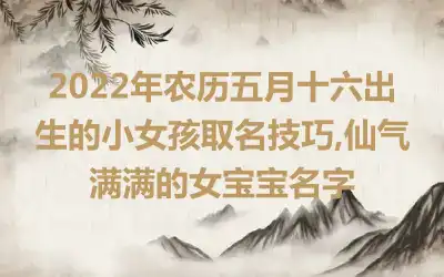 2022年农历五月十六出生的小女孩取名技巧,仙气满满的女宝宝名字