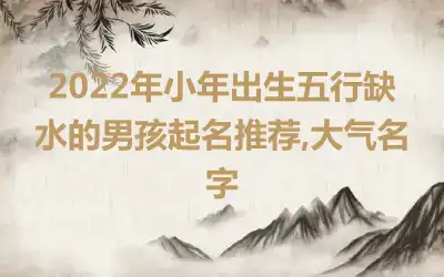 2022年小年出生五行缺水的男孩起名推荐,大气名字