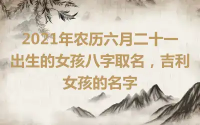 2021年农历六月二十一出生的女孩八字取名,吉利女孩的名字