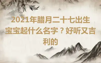 2021年腊月二十七出生宝宝起什么名字？好听又吉利的