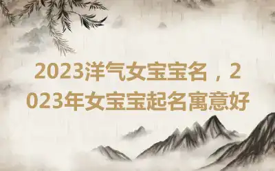2023洋气女宝宝名，2023年女宝宝起名寓意好