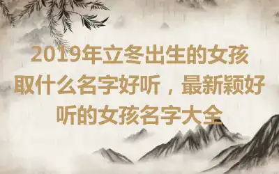 2019年立冬出生的女孩取什么名字好听,最新颖好听的女孩名字大全