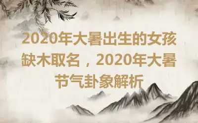 2020年大暑出生的女孩缺木取名，2020年大暑节气卦象解析