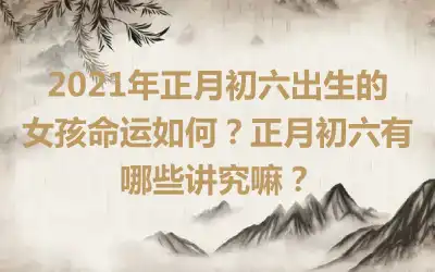 2021年正月初六出生的女孩命运如何？正月初六有哪些讲究嘛？