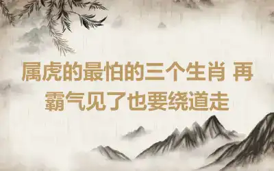 属虎的最怕的三个生肖 再霸气见了也要绕道走