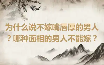 为什么说不嫁嘴唇厚的男人？哪种面相的男人不能嫁？