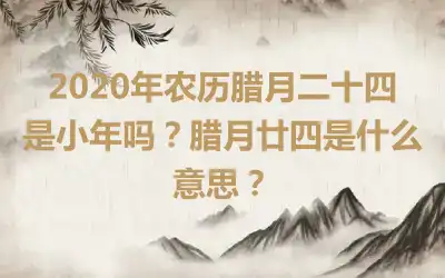 2020年农历腊月二十四是小年吗？腊月廿四是什么意思？