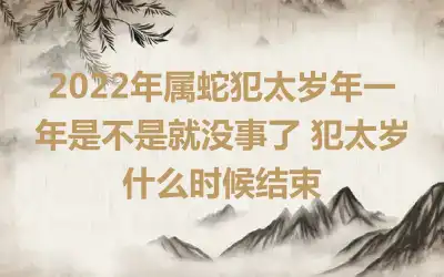 2022年属蛇犯太岁年一年是不是就没事了 犯太岁什么时候结束
