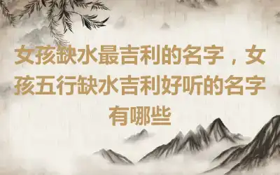 女孩缺水最吉利的名字，女孩五行缺水吉利好听的名字有哪些