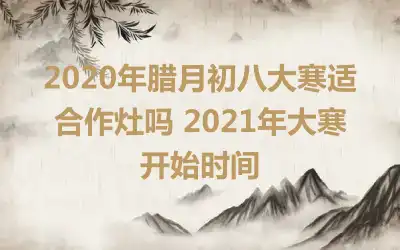 2020年腊月初八大寒适合作灶吗 2021年大寒开始时间