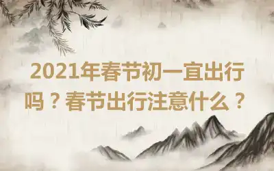 2021年春节初一宜出行吗？春节出行注意什么？