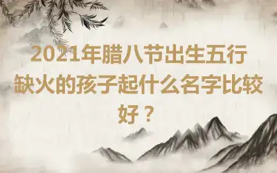 2021年腊八节出生五行缺火的孩子起什么名字比较好？