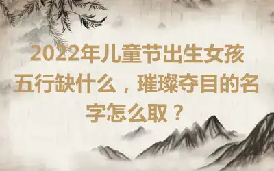 2022年儿童节出生女孩五行缺什么，璀璨夺目的名字怎么取？