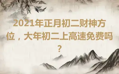 2021年正月初二财神方位，大年初二上高速免费吗？