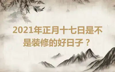 2021年正月十七日是不是装修的好日子？