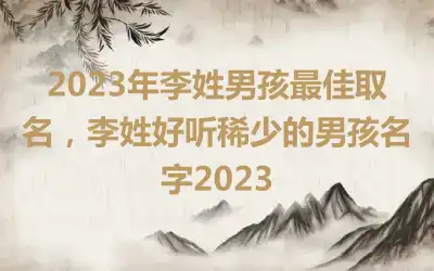 2023年李姓男孩最佳取名，李姓好听稀少的男孩名字2023