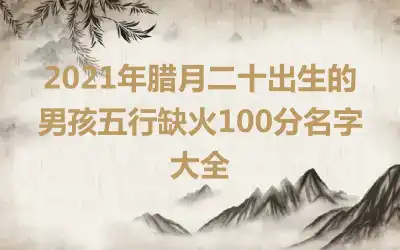 2021年腊月二十出生的男孩五行缺火100分名字大全