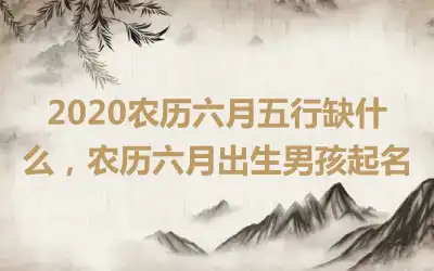 2020农历六月五行缺什么,农历六月出生男孩起名