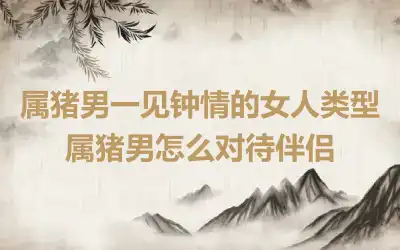 属猪男一见钟情的女人类型 属猪男怎么对待伴侣