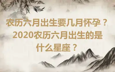 农历六月出生要几月怀孕？2020农历六月出生的是什么星座？