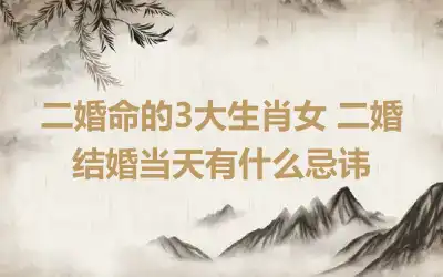 二婚命的3大生肖女 二婚结婚当天有什么忌讳